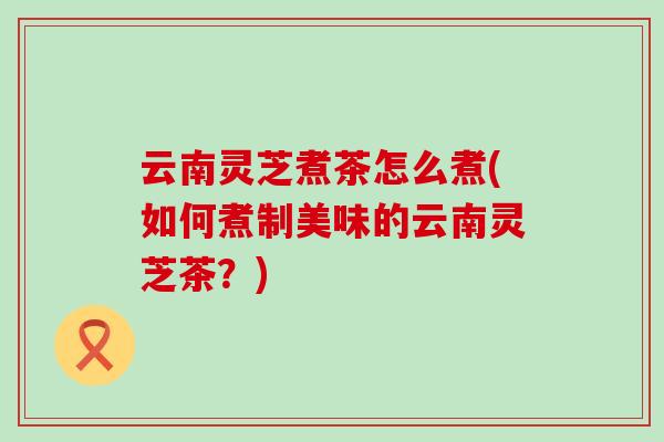 云南灵芝煮茶怎么煮(如何煮制美味的云南灵芝茶？)