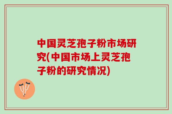 中国灵芝孢子粉市场研究(中国市场上灵芝孢子粉的研究情况)