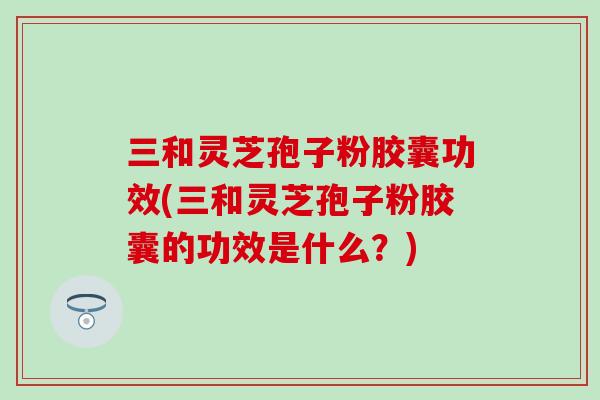 三和灵芝孢子粉胶囊功效(三和灵芝孢子粉胶囊的功效是什么？)
