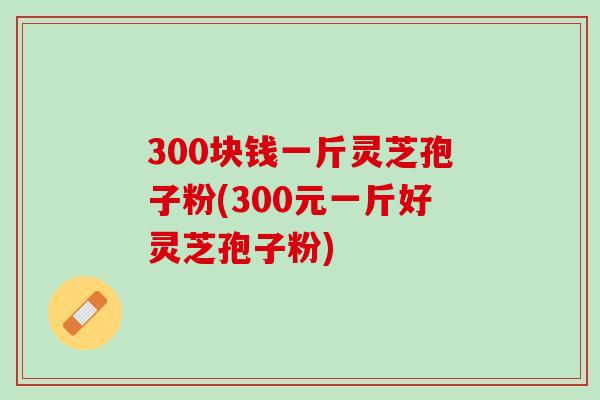 300块钱一斤灵芝孢子粉(300元一斤好灵芝孢子粉)