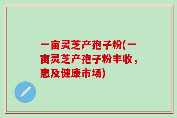 一亩灵芝产孢子粉(一亩灵芝产孢子粉丰收，惠及健康市场)