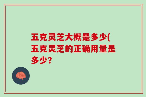 五克灵芝大概是多少(五克灵芝的正确用量是多少? 五克灵芝大概是多少(五克灵芝的正确用量是多少?