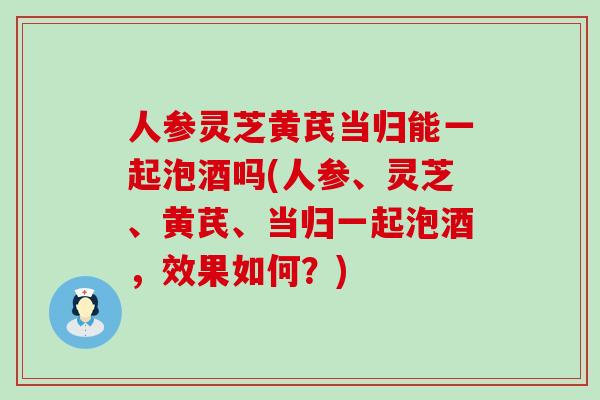 人参灵芝黄芪当归能一起泡酒吗(人参、灵芝、黄芪、当归一起泡酒，效果如何？)