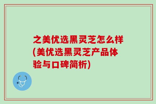 之美优选黑灵芝怎么样(美优选黑灵芝产品体验与口碑简析)