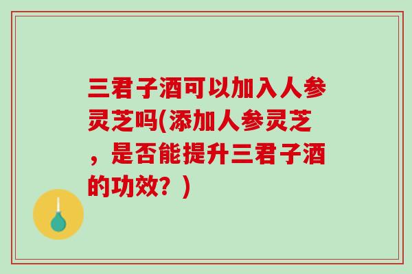 三君子酒可以加入人参灵芝吗(添加人参灵芝，是否能提升三君子酒的功效？)