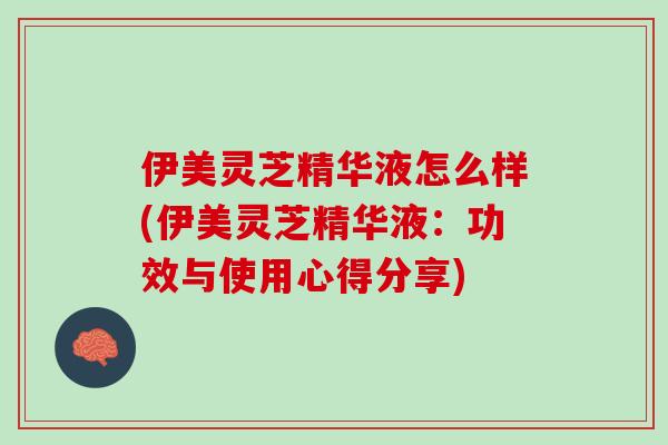 伊美灵芝精华液怎么样(伊美灵芝精华液：功效与使用心得分享)