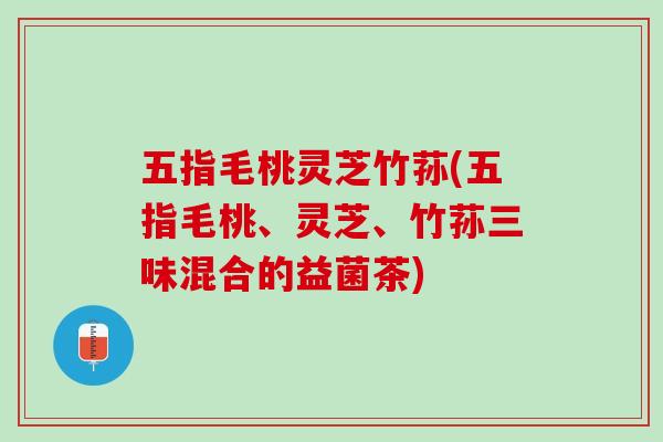 五指毛桃灵芝竹荪(五指毛桃、灵芝、竹荪三味混合的益菌茶)