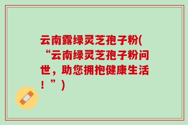 云南露绿灵芝孢子粉(“云南绿灵芝孢子粉问世，助您拥抱健康生活！”)