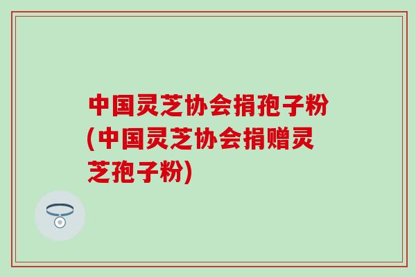 中国灵芝协会捐孢子粉(中国灵芝协会捐赠灵芝孢子粉)
