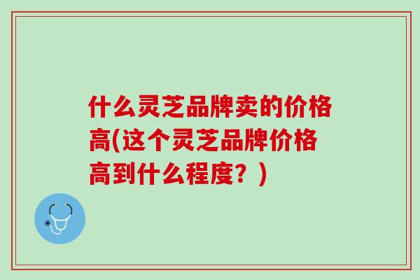 什么灵芝品牌卖的价格高(这个灵芝品牌价格高到什么程度？)