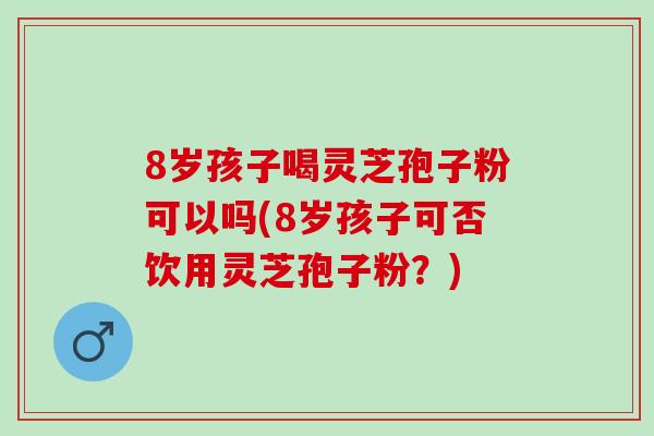 8岁孩子喝灵芝孢子粉可以吗(8岁孩子可否饮用灵芝孢子粉？)