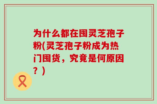 为什么都在囤灵芝孢子粉(灵芝孢子粉成为热门囤货，究竟是何原因？)