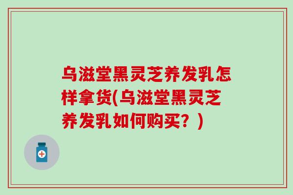 乌滋堂黑灵芝养发乳怎样拿货(乌滋堂黑灵芝养发乳如何购买？)
