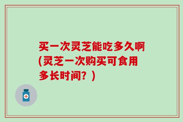 买一次灵芝能吃多久啊(灵芝一次购买可食用多长时间？)