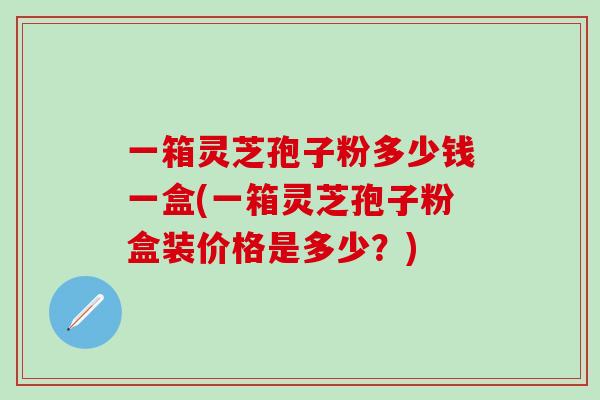 一箱灵芝孢子粉多少钱一盒(一箱灵芝孢子粉盒装价格是多少？)