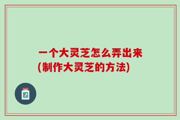 一个大灵芝怎么弄出来(制作大灵芝的方法)