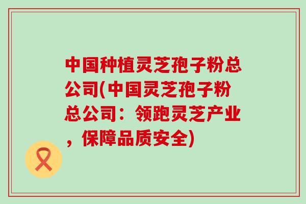 中国种植灵芝孢子粉总公司(中国灵芝孢子粉总公司：领跑灵芝产业，保障品质安全)