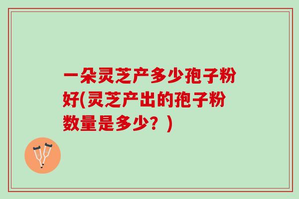 一朵灵芝产多少孢子粉好(灵芝产出的孢子粉数量是多少？)