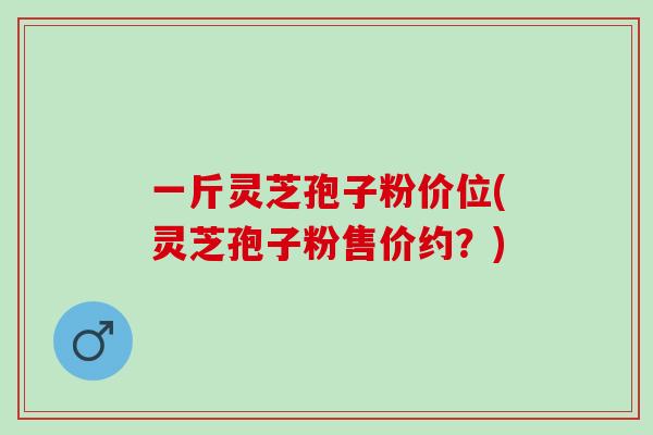 一斤灵芝孢子粉价位(灵芝孢子粉售价约？)
