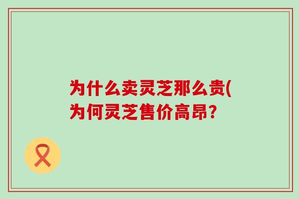 为什么卖灵芝那么贵(为何灵芝售价高昂？