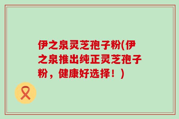 伊之泉灵芝孢子粉(伊之泉推出纯正灵芝孢子粉，健康好选择！)