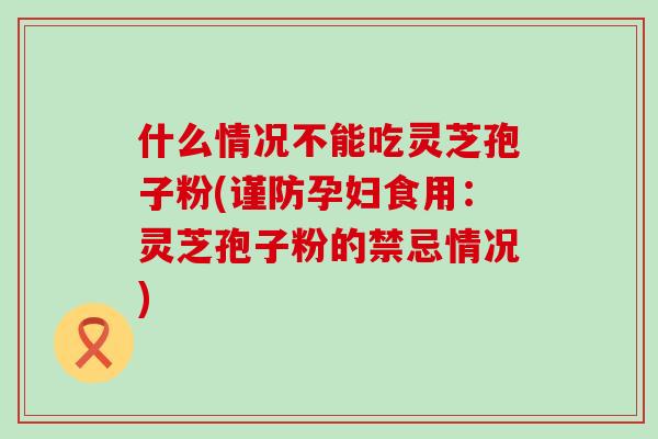 什么情况不能吃灵芝孢子粉(谨防孕妇食用：灵芝孢子粉的禁忌情况)
