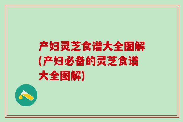 产妇灵芝食谱大全图解(产妇必备的灵芝食谱大全图解)