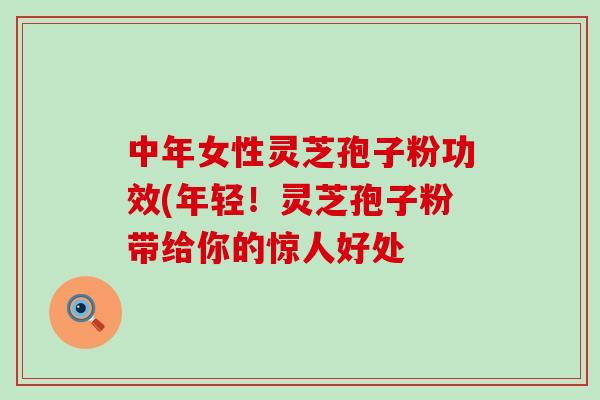 中年女性灵芝孢子粉功效(年轻！灵芝孢子粉带给你的惊人好处
