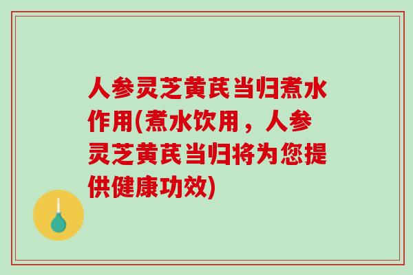 人参灵芝黄芪当归煮水作用(煮水饮用，人参灵芝黄芪当归将为您提供健康功效)