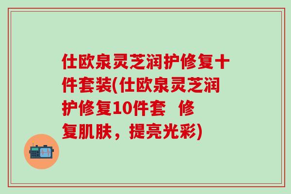 仕欧泉灵芝润护修复十件套装(仕欧泉灵芝润护修复10件套  修复肌肤，提亮光彩)