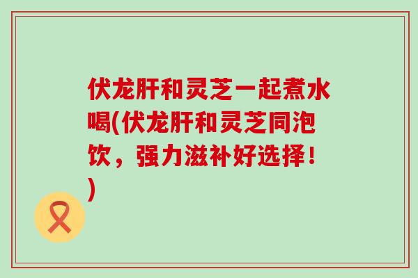 伏龙肝和灵芝一起煮水喝(伏龙肝和灵芝同泡饮，强力滋补好选择！)