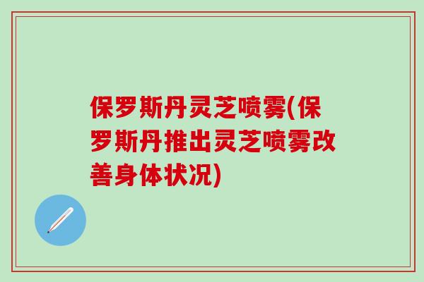 保罗斯丹灵芝喷雾(保罗斯丹推出灵芝喷雾改善身体状况) 保罗斯丹灵芝喷雾(保罗斯丹推出灵芝喷雾改善身体状况)