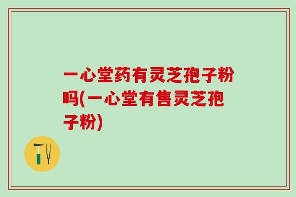 一心堂药有灵芝孢子粉吗(一心堂有售灵芝孢子粉) 一心堂药有灵芝孢子粉吗(一心堂有售灵芝孢子粉)