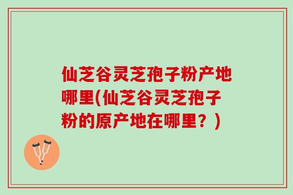 仙芝谷灵芝孢子粉产地哪里(仙芝谷灵芝孢子粉的原产地在哪里？)