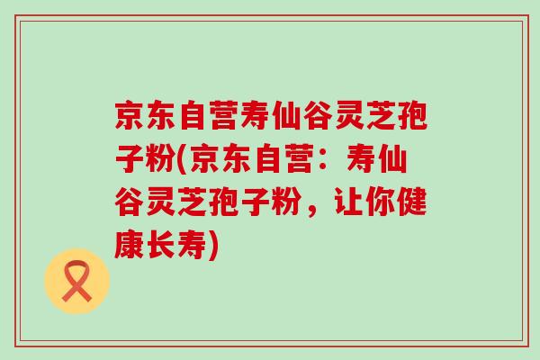 京东自营寿仙谷灵芝孢子粉(京东自营：寿仙谷灵芝孢子粉，让你健康长寿)