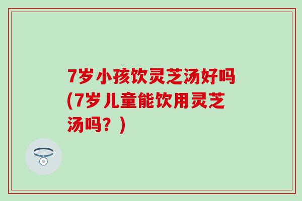 7岁小孩饮灵芝汤好吗(7岁儿童能饮用灵芝汤吗？)