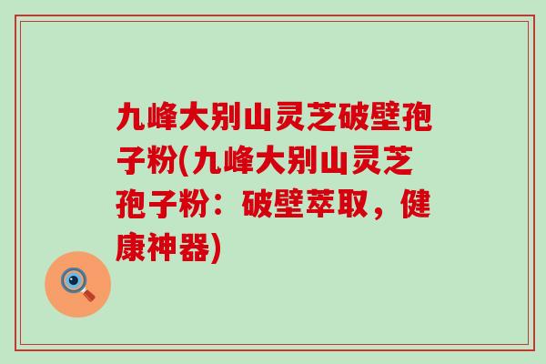 九峰大别山灵芝破壁孢子粉(九峰大别山灵芝孢子粉：破壁萃取，健康神器)