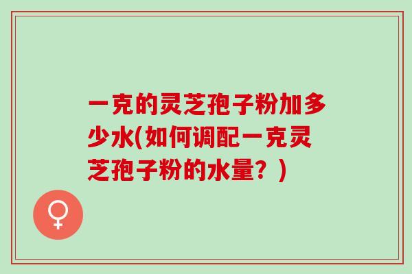 一克的灵芝孢子粉加多少水(如何调配一克灵芝孢子粉的水量？)