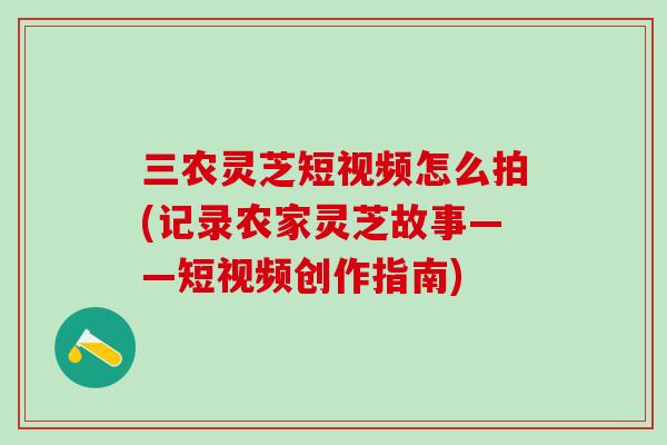 三农灵芝短视频怎么拍(记录农家灵芝故事——短视频创作指南)
