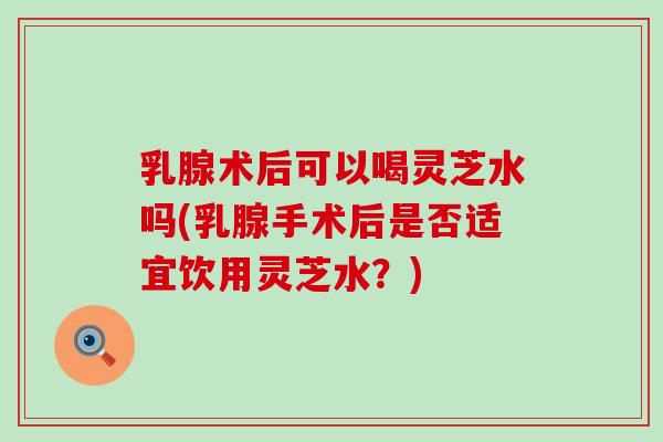 乳腺术后可以喝灵芝水吗(乳腺手术后是否适宜饮用灵芝水？)