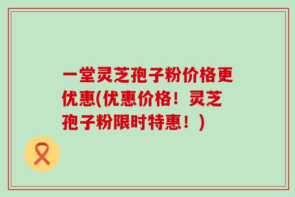 一堂灵芝孢子粉价格更优惠(优惠价格！灵芝孢子粉限时特惠！)