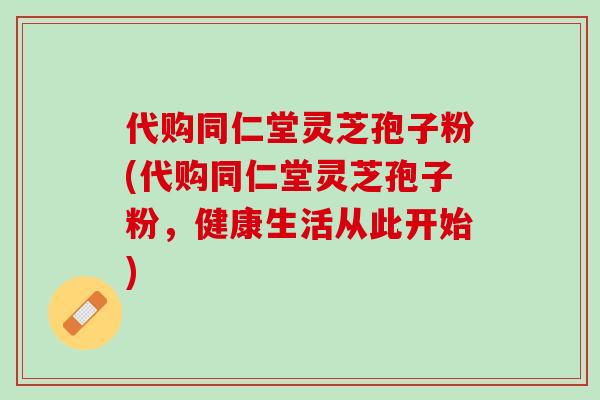 代购同仁堂灵芝孢子粉(代购同仁堂灵芝孢子粉,健康生活从此开始) 代购同仁堂灵芝孢子粉(代购同仁堂灵芝孢子粉,健康生活从此开始)