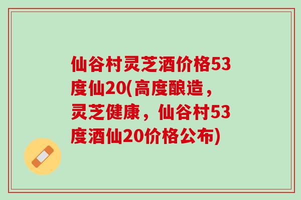 仙谷村灵芝酒价格53度仙20(高度酿造，灵芝健康，仙谷村53度酒仙20价格公布)