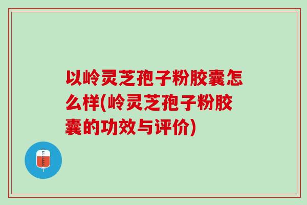 以岭灵芝孢子粉胶囊怎么样(岭灵芝孢子粉胶囊的功效与评价)