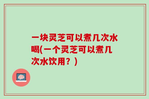 一块灵芝可以煮几次水喝(一个灵芝可以煮几次水饮用？)