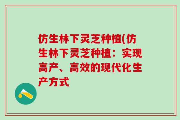 仿生林下灵芝种植(仿生林下灵芝种植：实现高产、高效的现代化生产方式