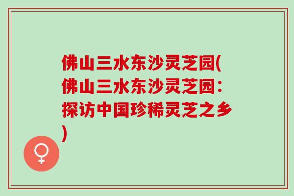 佛山三水东沙灵芝园(佛山三水东沙灵芝园：探访中国珍稀灵芝之乡)