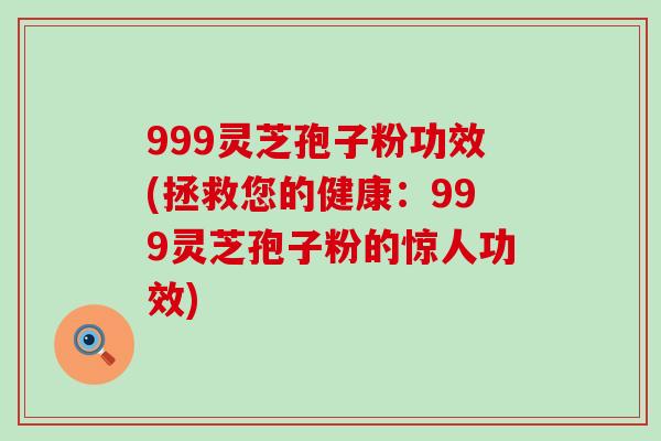 999灵芝孢子粉功效(拯救您的健康：999灵芝孢子粉的惊人功效)