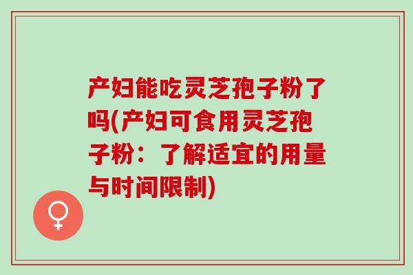 产妇能吃灵芝孢子粉了吗(产妇可食用灵芝孢子粉：了解适宜的用量与时间限制)