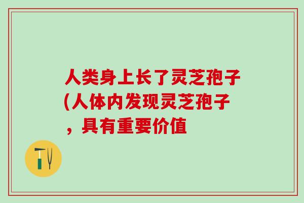 人类身上长了灵芝孢子(人体内发现灵芝孢子，具有重要价值